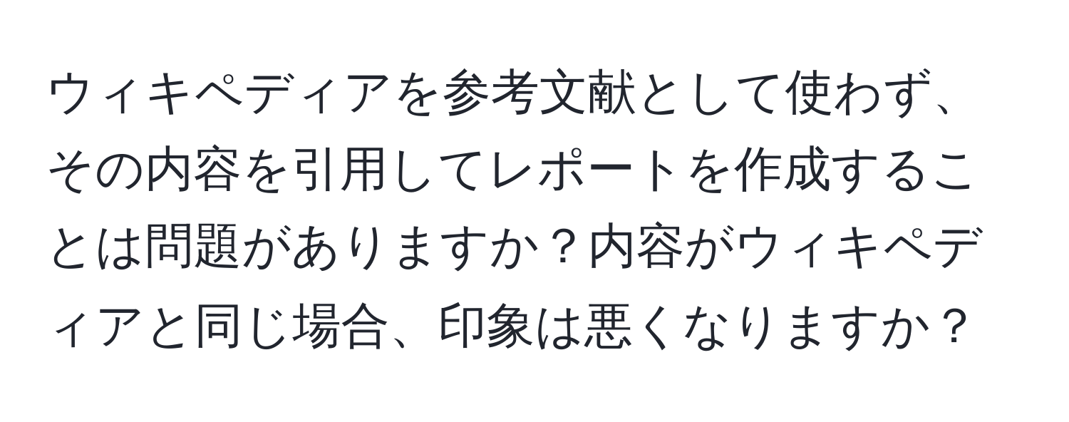 ウィキペディアを参考文献として使わず、その内容を引用してレポートを作成することは問題がありますか？内容がウィキペディアと同じ場合、印象は悪くなりますか？