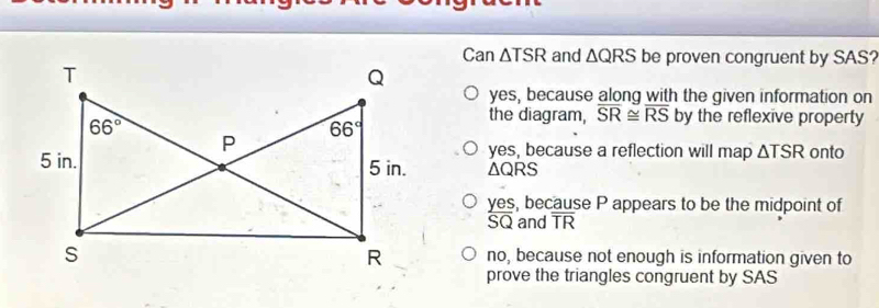 Can △ and △ QRS be proven congruent by SAS?
yes, because along with the given information on
the diagram, overline SR≌ overline RS by the reflexive property
yes, because a reflection will map △ TSR onto
△ QRS
yes, because P appears to be the midpoint of
SQ and overline TR
no, because not enough is information given to
prove the triangles congruent by SAS