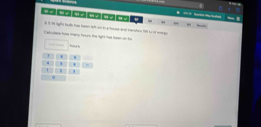 Spank Science 
nscience. com 
a 
475 XP Scarlett-May Scofield Mar 
S√ Q2 √ Q3 √ Q4 V Q5 √ 9B √ Q7 Q8 Q 
Q1 Qn Results 
A 5 W light bulb has been left on in a house and transfers 198 kJ of energy 
Calculate how many hours the light has been on for.
hours
7 8 9
8 6 ,
1 2 3
o