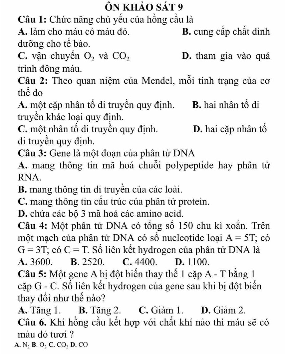 Ôn khảo sát 9
Câu 1: Chức năng chủ yếu của hồng cầu là
A. làm cho máu có màu đỏ. B. cung cấp chất dinh
dưỡng cho tế bào.
C. vận chuyển O_2 và CO_2 D. tham gia vào quá
trình đông máu.
Câu 2: Theo quan niệm của Mendel, mỗi tính trạng của cơ
thể do
A. một cặp nhân tố di truyền quy định. B. hai nhân tố di
truyền khác loại quy định.
C. một nhân tố di truyền quy định. D. hai cặp nhân tố
di truyền quy định.
Câu 3: Gene là một đoạn của phân tử DNA
A. mang thông tin mã hoá chuỗi polypeptide hay phân tử
RNA.
B. mang thông tin di truyền của các loài.
C. mang thông tin cầu trúc của phân tử protein.
D. chứa các bộ 3 mã hoá các amino acid.
Câu 4: Một phân tử DNA có tổng số 150 chu kì xoắn. Trên
một mạch của phân tử DNA có số nucleotide loại A=5T; có
G=3T; có C=T 1. Số liên kết hydrogen của phân tử DNA là
A. 3600. B. 2520. C. 4400. D. 1100.
Câu 5: Một gene A bị đột biến thay thế 1 cặp A - T bằng 1
cặp G - C. Số liên kết hydrogen của gene sau khi bị đột biến
thay đổi như thế nào?
A. Tăng 1. B. Tăng 2. C. Giảm 1. D. Giảm 2.
Câu 6. Khi hồng cầu kết hợp với chất khí nào thì máu sẽ có
màu đỏ tươi ?
A. N_2 B. O_2 C. CO_2D.CO