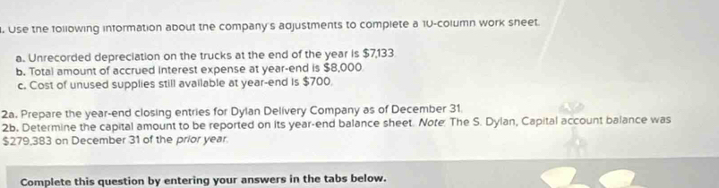 Use the following information about the company's adjustments to complete a 10 -column work sheet. 
a. Unrecorded depreciation on the trucks at the end of the year is $7,133
b. Total amount of accrued interest expense at year -end is $8,000
c. Cost of unused supplies still available at year -end Is $700. 
2a. Prepare the year -end closing entries for Dylan Delivery Company as of December 31 
2b. Determine the capital amount to be reported on its year -end balance sheet. Note: The S. Dylan, Capital account balance was
$279,383 on December 31 of the prior year. 
Complete this question by entering your answers in the tabs below.