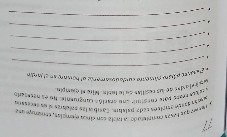11 
3. Una vez que hayas completado la tabla con cinco ejemplos, construye una 
oración donde emplees cada palabra. Cambia las palabras si es necesario 
y coloca nexos para construir una oración congruente. No es necesario 
seguir el orden de las casillas de la tabla. Mira el ejemplo. 
_ 
El enorme pájaro alimenta cuidadosamente al hombre en el jardín 
_ 
_ 
_ 
. 
_