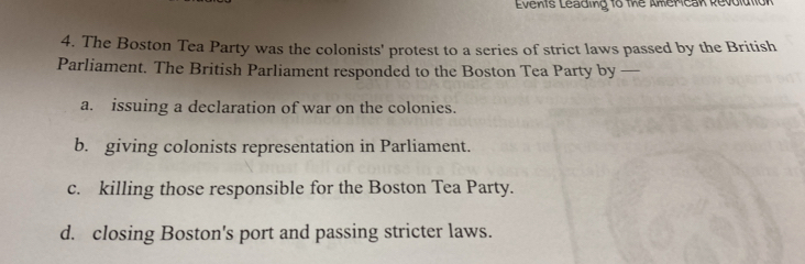 Events Leading to the Amercak Revolution
4. The Boston Tea Party was the colonists' protest to a series of strict laws passed by the British
Parliament. The British Parliament responded to the Boston Tea Party by —
a. issuing a declaration of war on the colonies.
b. giving colonists representation in Parliament.
c. killing those responsible for the Boston Tea Party.
d. closing Boston's port and passing stricter laws.