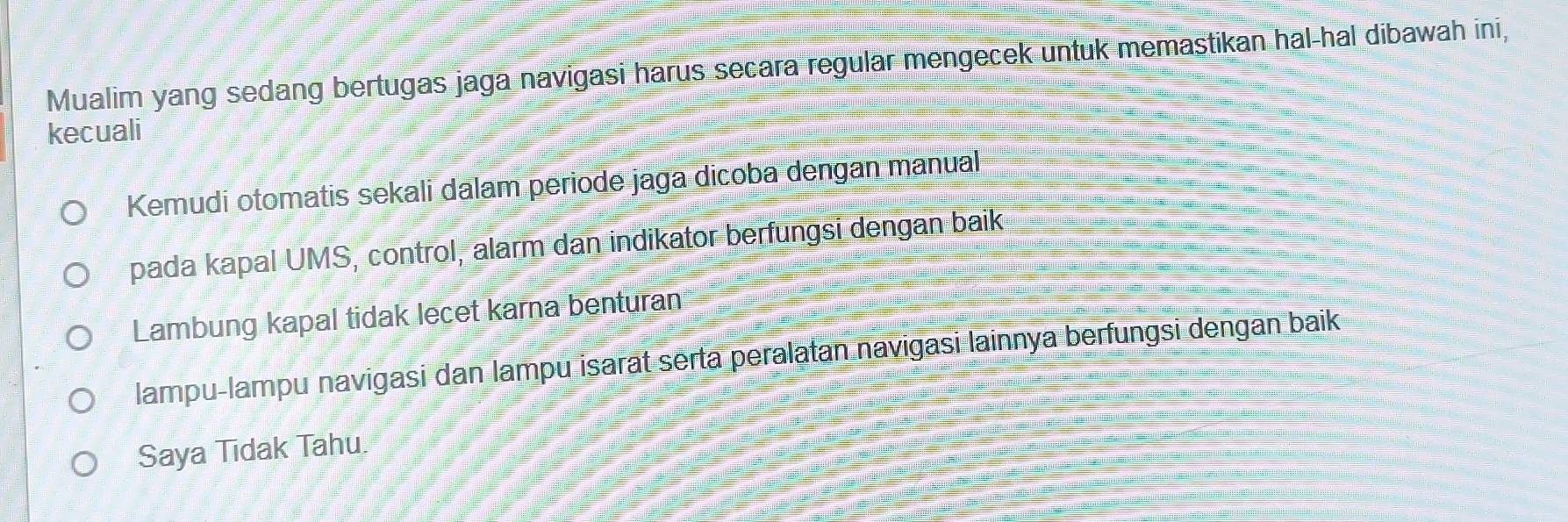 Mualim yang sedang bertugas jaga navigasi harus secara regular mengecek untuk memastikan hal-hal dibawah ini, 
kecuali 
Kemudi otomatis sekali dalam periode jaga dicoba dengan manual 
pada kapal UMS, control, alarm dan indikator berfungsi dengan baik 
Lambung kapal tidak lecet karna benturan 
lampu-lampu navigasi dan lampu isarat serta peralatan navigasi lainnya berfungsi dengan baik 
Saya Tidak Tahu.