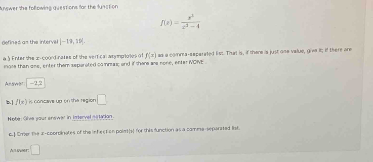 Answer the following questions for the function
f(x)= x^3/x^2-4 
defined on the interval [-19,19]. 
a.) Enter the x-coordinates of the vertical asymptotes of f(x) as a comma-separated list. That is, if there is just one value, give it; if there are 
more than one, enter them separated commas; and if there are none, enter NONE . 
Answer: -2,2
b.) f(x) is concave up on the region □. 
Note: Give your answer in interval notation 
c.) Enter the x-coordinates of the inflection point(s) for this function as a comma-separated list. 
Answer: □