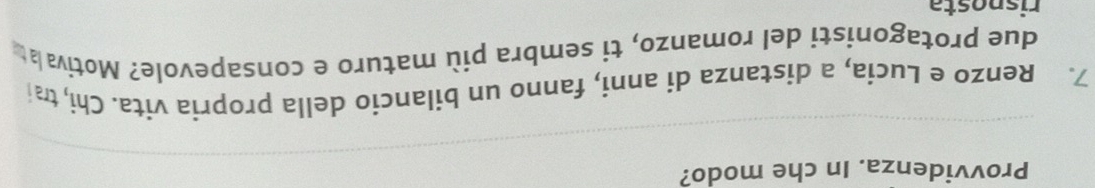 Provvidenza. In che modo? 
7. Renzo e Lucia, a distanza di anni, fanno un bilancio della propria vita. Chi, trai 
due protagonisti del romanzo, ti sembra più maturo e consapevole? Motiva at 
risposta