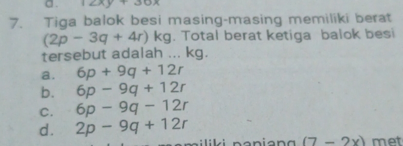 a . 12xy+30x
7. Tiga balok besi masing-masing memiliki berat
(2p-3q+4r)kg. Total berat ketiga balok besi
tersebut adalah ... kg.
a. 6p+9q+12r
b. 6p-9q+12r
C. 6p-9q-12r
d. 2p-9q+12r
m ili ki n anian g (7-2x) met