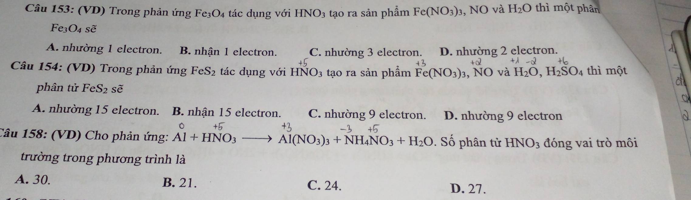 (VD) Trong phản ứng Fe₃O4 tác dụng với HNO_3 tạo ra sản phẩm Fe(NO_3): 3, NO và H_2O thì một phân
Fe3O4 sẽ
A. nhường 1 electron. B. nhận 1 electron. C. nhường 3 electron. D. nhường 2 electron.
Câu 154: (VD) Trong phản ứng FeS_2 tác dụng với HNO_3 tạo ra sản phẩm Fe(NO_3)_3 , NO và H_2O, H_2SO_4 thì một
phân tử FeS_2 sẽ
A. nhường 15 electron. B. nhận 15 electron. C. nhường 9 electron. D. nhường 9 electron
Câu 158: (VD) Cho phản ứng: Al+HNO_3. Số phân tử HNO_3 đóng vai trò môi
Al(NO_3)_3+NH_4NO_3+H_2O
trường trong phương trình là
A. 30. B. 21. C. 24. D. 27.