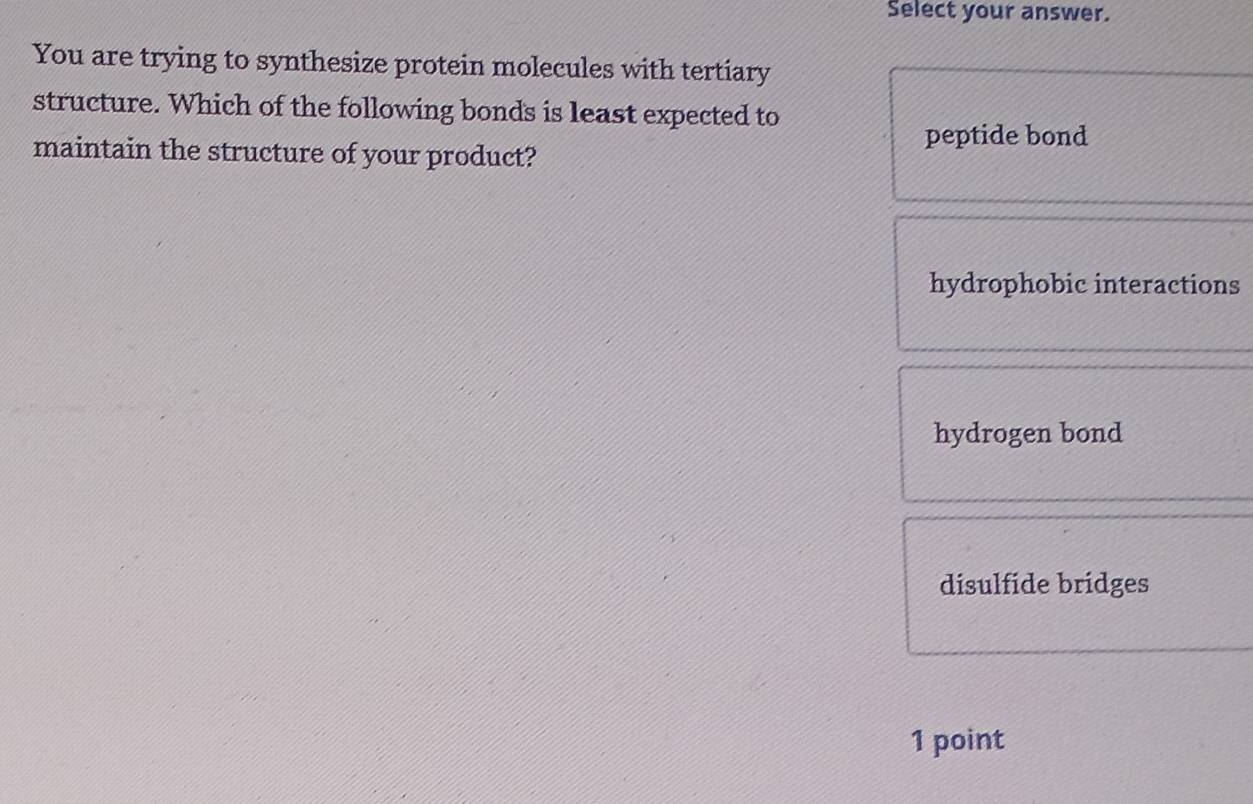 Select your answer.
You are trying to synthesize protein molecules with tertiary
structure. Which of the following bonds is least expected to
peptide bond
maintain the structure of your product?
hydrophobic interactions
hydrogen bond
disulfide bridges
1 point