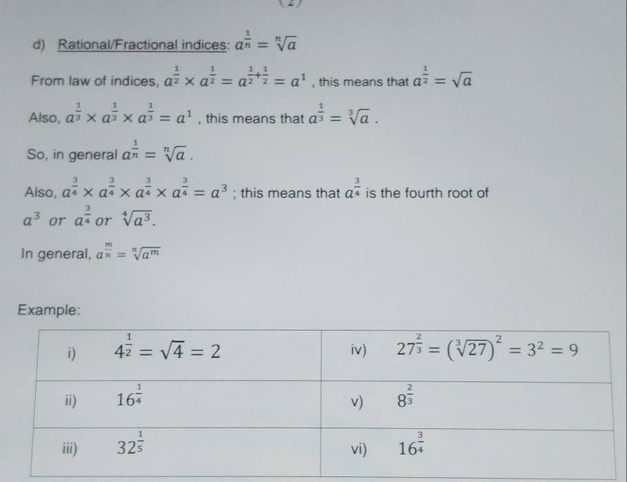 Rational/Fractional indices: a^(frac 1)n=sqrt[n](a)
From law of indices, a^(frac 1)2* a^(frac 1)2=a^(frac 1)2+ 1/2 =a^1 , this means that a^(frac 1)2=sqrt(a)
Also, a^(frac 1)3* a^(frac 1)3* a^(frac 1)3=a^1 , this means that a^(frac 1)3=sqrt[3](a).
So, in general a^(frac 1)n=sqrt[n](a).
Also, a^(frac 3)4* a^(frac 3)4* a^(frac 3)4* a^(frac 3)4=a^3; this means that a^(frac 3)4 is the fourth root of
a^3 or a^(frac 3)4 or sqrt[4](a^3).
In general, a^(frac m)n=sqrt[n](a^m)
Example: