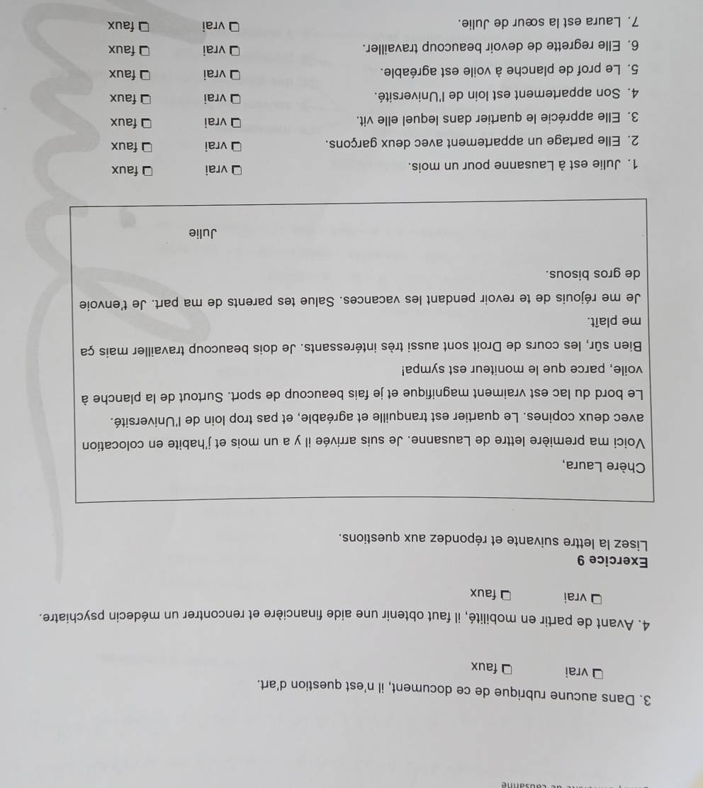 Dans aucune rubrique de ce document, il n'est question d'art.
vrai faux
4. Avant de partir en mobilité, il faut obtenir une aide financière et rencontrer un médecin psychiatre.
vrai faux
Exercice 9
Lisez la lettre suivante et répondez aux questions.
Chère Laura,
Voici ma première lettre de Lausanne. Je suis arrivée il y a un mois et j'habite en colocation
avec deux copines. Le quartier est tranquille et agréable, et pas trop loin de l'Université.
Le bord du lac est vraiment magnifique et je fais beaucoup de sport. Surtout de la planche à
voile, parce que le moniteur est sympa!
Bien sûr, les cours de Droit sont aussi très intéressants. Je dois beaucoup travailler mais ça
me plaît.
Je me réjouis de te revoir pendant les vacances. Salue tes parents de ma part. Je t'envoie
de gros bisous.
Julie
1. Julie est à Lausanne pour un mois.
vrai faux
2. Elle partage un appartement avec deux garçons.
vrai faux
3. Elle apprécie le quartier dans lequel elle vit. vrai faux
4. Son appartement est loin de l'Université. vrai faux
5. Le prof de planche à voile est agréable. vrai faux
6. Elle regrette de devoir beaucoup travailler. vrai faux
7. Laura est la sœur de Julie. vrai faux