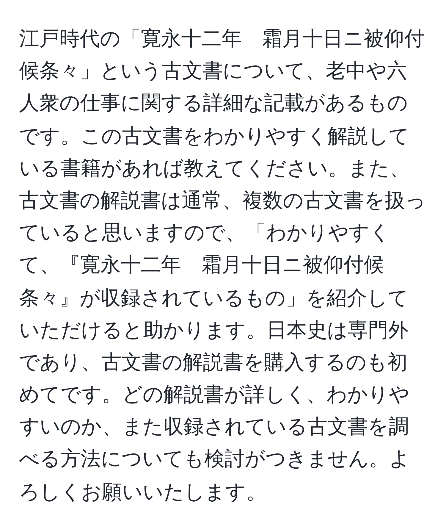 江戸時代の「寛永十二年　霜月十日ニ被仰付候条々」という古文書について、老中や六人衆の仕事に関する詳細な記載があるものです。この古文書をわかりやすく解説している書籍があれば教えてください。また、古文書の解説書は通常、複数の古文書を扱っていると思いますので、「わかりやすくて、『寛永十二年　霜月十日ニ被仰付候条々』が収録されているもの」を紹介していただけると助かります。日本史は専門外であり、古文書の解説書を購入するのも初めてです。どの解説書が詳しく、わかりやすいのか、また収録されている古文書を調べる方法についても検討がつきません。よろしくお願いいたします。