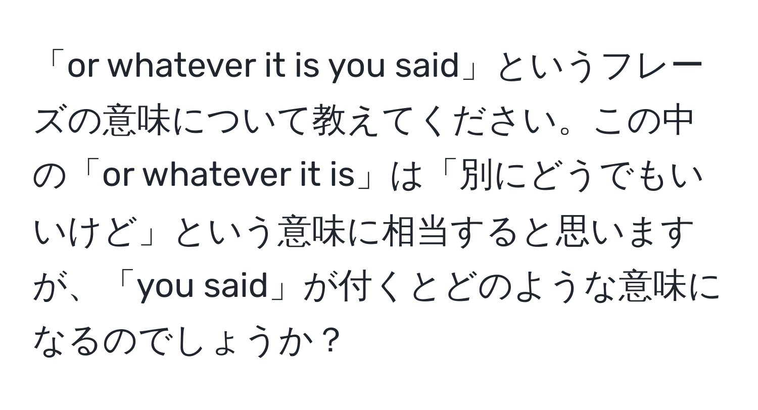 「or whatever it is you said」というフレーズの意味について教えてください。この中の「or whatever it is」は「別にどうでもいいけど」という意味に相当すると思いますが、「you said」が付くとどのような意味になるのでしょうか？