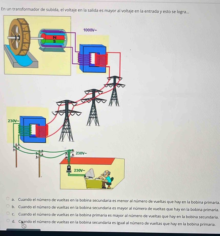 En un transformador de subida, el voltaje en la salida es mayor al voltaje en la entrada y esto se logra...
2
a. Cuando el número de vueltas en la bobina secundaria es menor al número de vueltas que hay en la bobina primaria.
b. Cuando el número de vueltas en la bobina secundaria es mayor al número de vueltas que hay en la bobina primaria.
c. Cuando el número de vueltas en la bobina primaria es mayor al número de vueltas que hay en la bobina secundaria.
d. Crando el número de vueltas en la bobina secundaria es igual al número de vueltas que hay en la bobina primaria.