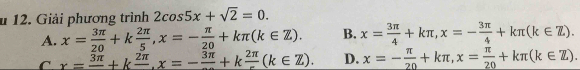 Giải phương trình 2cos 5x+sqrt(2)=0.
A. x= 3π /20 +k 2π /5 , x=- π /20 +kπ (k∈ Z). B. x= 3π /4 +kπ , x=- 3π /4 +kπ (k∈ Z).
C x=frac 3π +kfrac 2π , x=-frac 3π +kfrac 2π (k∈ Z). D. x=- π /20 +kπ , x= π /20 +kπ (k∈ Z).