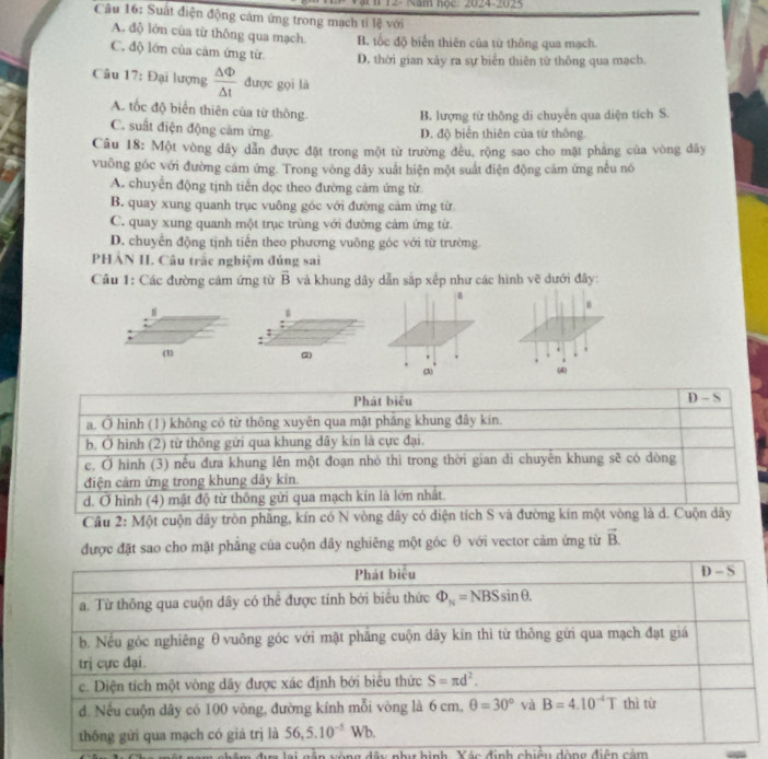 12- Năm học: 2024-2025
Cầu 16: Suất điện động cám ứng trong mạch tỉ lệ với
A. độ lớn của từ thông qua mạch. B. tốc độ biển thiên của từ thông qua mạch.
C. độ lớn của cảm ứng từ D. thời gian xảy ra sự biển thiên từ thông qua mạch.
Câu 17: Đại lượng  △ Phi /△ t  được gọi là
A. tốc độ biển thiên của từ thông.
B. lượng từ thông di chuyển qua diện tích S.
C. suất điện động cảm ứng.
D. độ biển thiên của từ thông.
Câu 18: Một vòng dây dẫn được đặt trong một từ trường đều, rộng sao cho mặt pháng của vòng dây
vuông góc với đường cám ứng. Trong vòng dây xuất hiện một suất điện động cảm ứng nếu nó
A. chuyển động tịnh tiến dọc theo đường cảm ứng từ
B. quay xung quanh trục vuông góc với đường cảm ứng từ
C. quay xung quanh một trục trùng với đường cảm ứng từ
D. chuyển động tịnh tiến theo phương vuông góc với từ trường.
PHẢN II. Câu trắc nghiệm đúng sai
Câu 1: Các đường cảm ứng từ vector B và khung dây dẫn sắp xếp như các hình vẽ đưới đây:
n
u
, 
(1) (2) (4)
(3)
Phát biêu D=
a. Ở hình (1) không có từ thông xuyên qua mặt pháng khung đây kín.
b. Ở hình (2) từ thông gửi qua khung dây kín là cực đại.
c. Ở hình (3) nếu đưa khung lên một đoạn nhỏ thì trong thời gian di chuyên khung sẽ có dòng
điện cảm ứng trong khung dây kin.
d. Ở hình (4) mật độ từ thông gửi qua mạch kín là lớn nhất.
Câu 2: Một cuộn dây tròn phăng, kín có N vòng dây có diện tích S và đường kín một vòng là d. Cuộn dây
được đặt sao cho mặt phẳng của cuộn dây nghiêng một góc θ với vector cảm ứng từ vector B.
vàng âu nhu hình. Yác định chiều động điện cảm