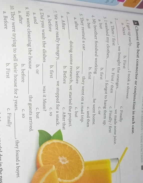 NCE & COHESION / USING FUNCTIONS
d A Choose the best connector or conjunction in each case.
1. I got up early._ , I took a shower.
a. Next b. First
c. Finally
_, we bought the oranges, _we made so
2.
on a. Then / first b. First / then c. Finally / fir
dy 3. I washed my clothes, _I forgot to hang them up.
a. but
b. first c. or
4. My brother finished working _he went home.
a. but
b. first c. and then
5. They rented a car _they went on a road trip.
b. before
a. after c. but
6._
doing some research, we started the project.
b. Before
a. After c. After that
7. We were really hungry, _we stopped for a snack.
b. first
a. before C. SO
8. Did you wash the dishes _was it Mom?
a. and
b. or c. but
9. We were cleaning the house _the guests arrived
a. after
b. before C. SO
10. They were trying to sell their house for 2 years. _, they found a buyer.
a. Before
b. First c. Finally
ia l day in the pas .