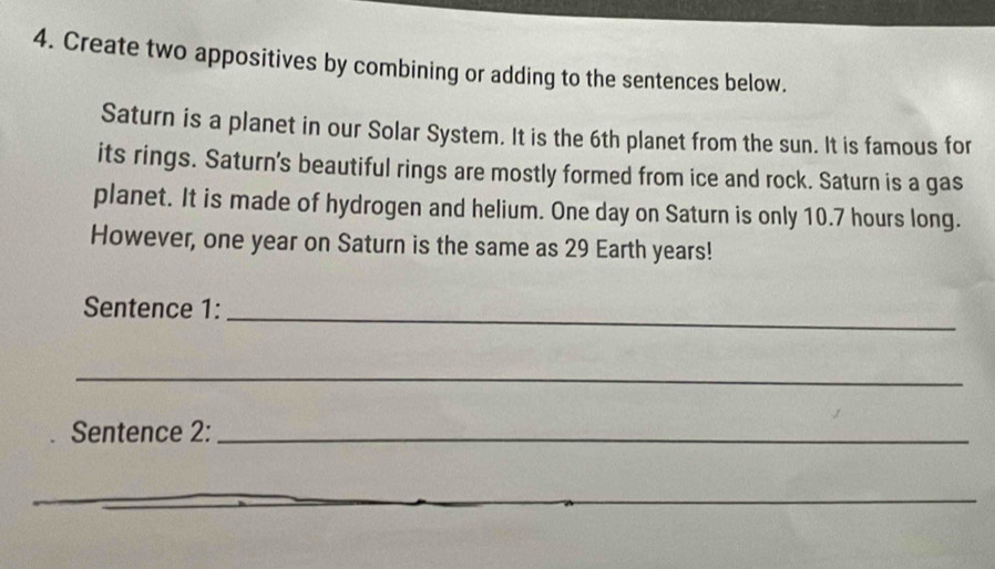 Create two appositives by combining or adding to the sentences below. 
Saturn is a planet in our Solar System. It is the 6th planet from the sun. It is famous for 
its rings. Saturn's beautiful rings are mostly formed from ice and rock. Saturn is a gas 
planet. It is made of hydrogen and helium. One day on Saturn is only 10.7 hours long. 
However, one year on Saturn is the same as 29 Earth years! 
Sentence 1:_ 
_ 
Sentence 2:_ 
_