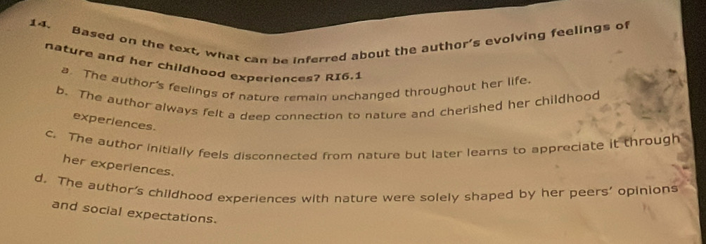 Based on the text, what can be inferred about the author's evolving feelings of
nature and her childhood experiences? RI6.1
a. The author's feelings of nature remain unchanged throughout her life.
b. The author always felt a deep connection to nature and cherished her childhood
experiences.
c. The author initially feels disconnected from nature but later learns to appreciate it through
her experiences.
d. The author's childhood experiences with nature were solely shaped by her peers' opinions
and social expectations.