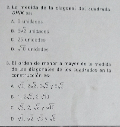 La medida de la diagonal del cuadrado
GHIK es:
A. 5 unidades
B. 5sqrt(2) unidades
c. 25 unidades
D. sqrt(10) unidades
3. El orden de menor a mayor de la medida
de las diagonales de los cuadrados en la
construcción es:
A. sqrt(2), 2sqrt(2), 3sqrt(2) y 5sqrt(2)
B. 1, 2sqrt(2), 3sqrt(10)
C. sqrt(2), 2, sqrt(6) y sqrt(10)
D. sqrt(1), sqrt(2), sqrt(3) sqrt(5)