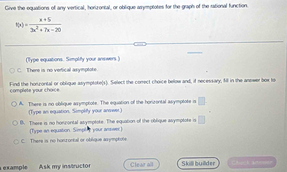 Give the equations of any vertical, horizontal, or oblique asymptotes for the graph of the rational function.
f(x)= (x+5)/3x^2+7x-20 
(Type equations. Simplify your answers.)
C. There is no vertical asymptote.
Find the horizontal or oblique asymptote(s). Select the correct choice below and, if necessary, fill in the answer box to
complete your choice.
A. There is no oblique asymptote. The equation of the horizontal asymptote is □. 
(Type an equation. Simplify your answer.)
B. There is no horizontal asymptote. The equation of the oblique asymptote is □
(Type an equation. Simplity your answer.)
C. There is no horizontal or oblique asymptote
example . Ask my instructor Clear all Skill builder Sheck anee