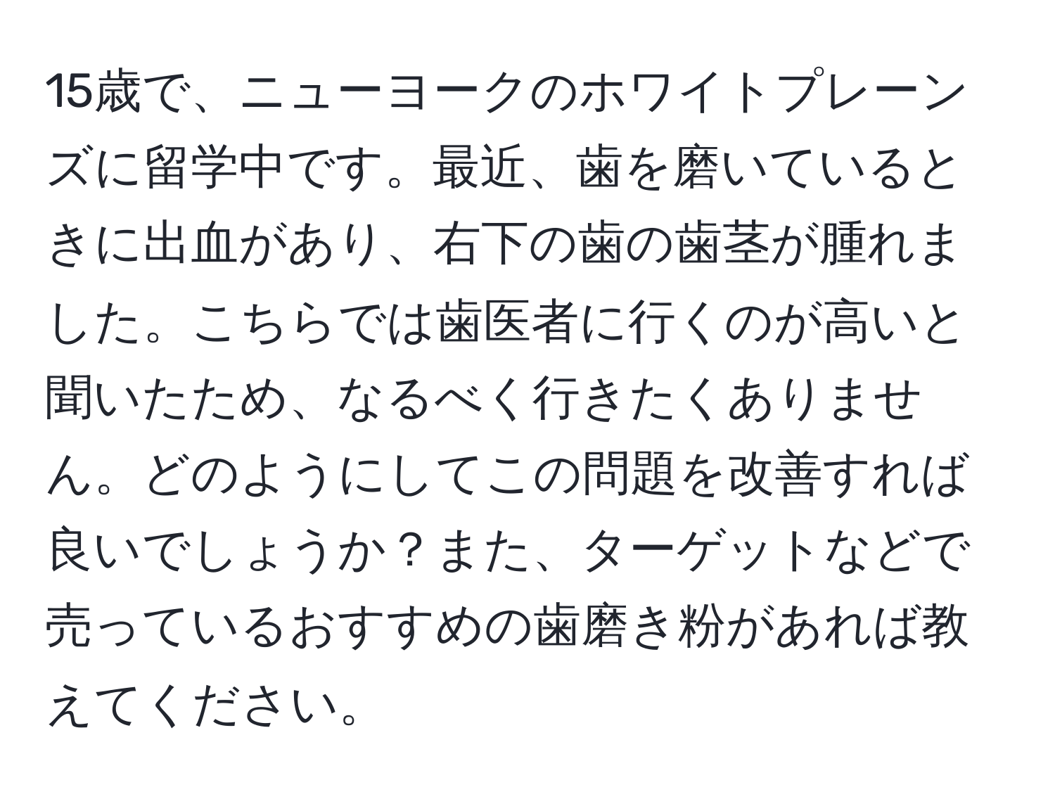 15歳で、ニューヨークのホワイトプレーンズに留学中です。最近、歯を磨いているときに出血があり、右下の歯の歯茎が腫れました。こちらでは歯医者に行くのが高いと聞いたため、なるべく行きたくありません。どのようにしてこの問題を改善すれば良いでしょうか？また、ターゲットなどで売っているおすすめの歯磨き粉があれば教えてください。