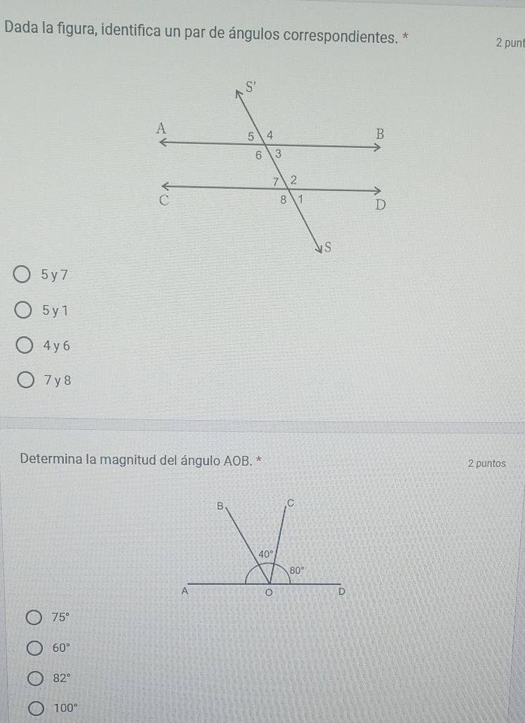 Dada la figura, identifica un par de ángulos correspondientes. *
2 punt
5 y 7
5 y 1
4 y 6
7 y 8
Determina la magnitud del ángulo AOB. * 2 puntos
75°
60°
82°
100°