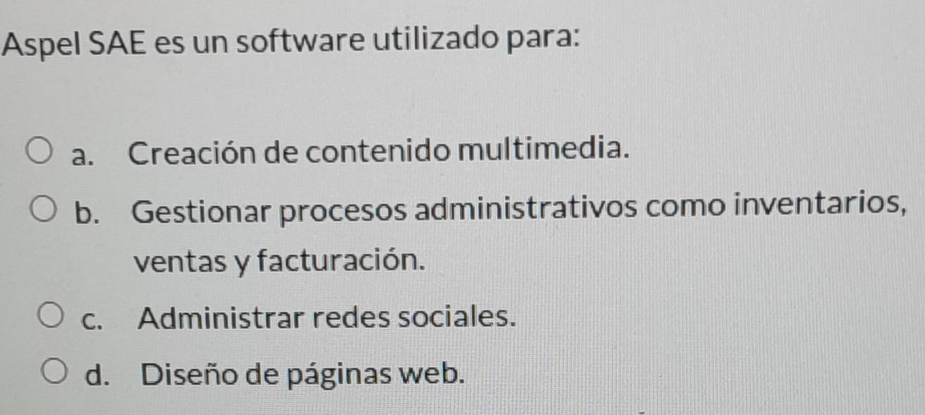 Aspel SAE es un software utilizado para:
a. Creación de contenido multimedia.
b. Gestionar procesos administrativos como inventarios,
ventas y facturación.
c. Administrar redes sociales.
d. Diseño de páginas web.