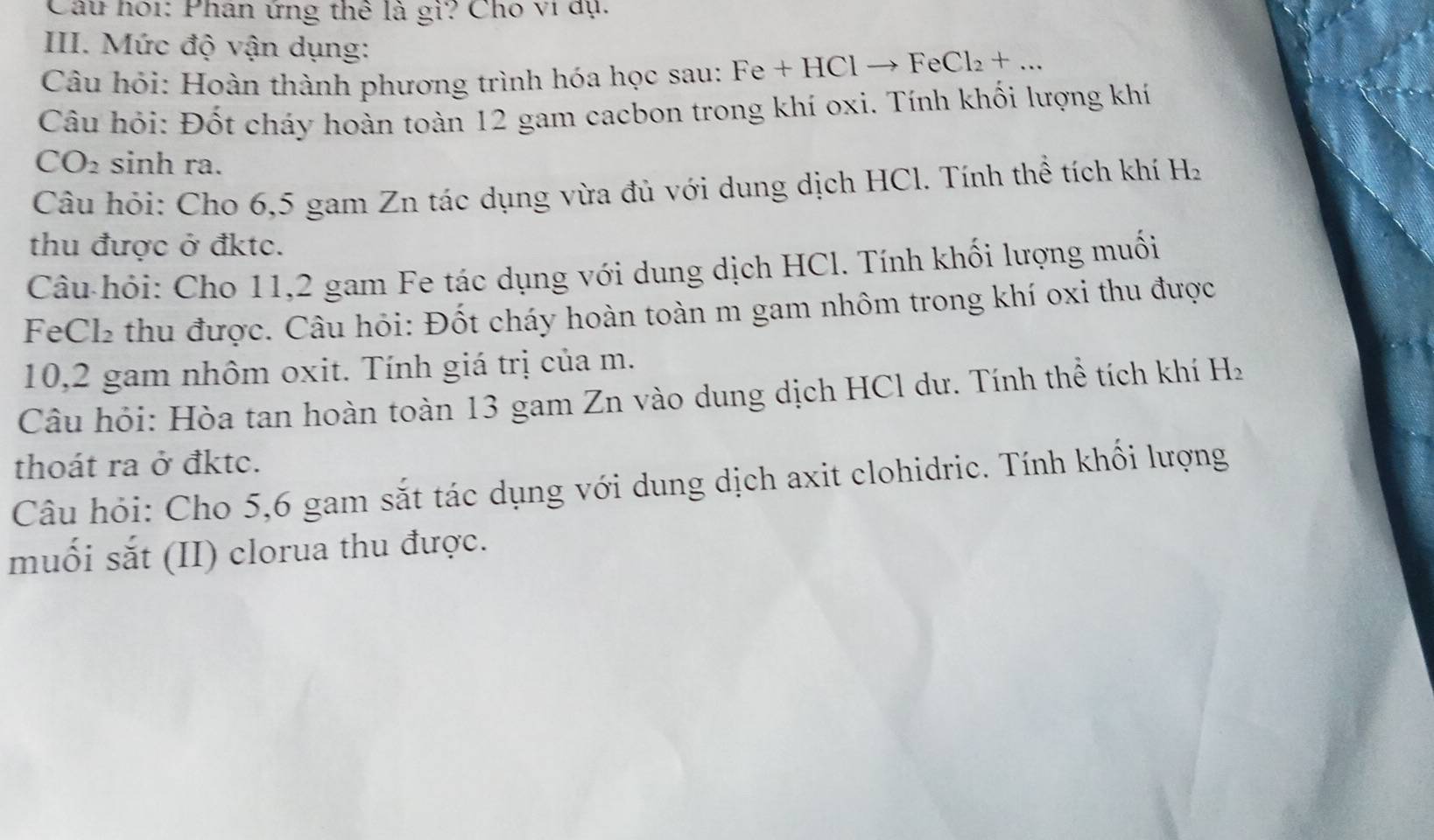 Câu hoi: Phân ứng thể là gì? Cho vi dụ. 
III. Mức độ vận dụng: 
Câu hỏi: Hoàn thành phương trình hóa học sau: Fe+HClto FeCl_2+... 
Câu hỏi: Đốt cháy hoàn toàn 12 gam cacbon trong khí oxi. Tính khối lượng khí
CO_2 sinh ra. 
Câu hỏi: Cho 6,5 gam Zn tác dụng vừa đủ với dung dịch HCl. Tính thể tích khí H_2
thu được ở đktc. 
Câu-hỏi: Cho 11,2 gam Fe tác dụng với dung dịch HCl. Tính khối lượng muối 
FeCl₂ thu được. Câu hỏi: Đốt cháy hoàn toàn m gam nhôm trong khí oxi thu được 
10, 2 gam nhôm oxit. Tính giá trị của m. 
Câu hỏi: Hòa tan hoàn toàn 13 gam Zn vào dung dịch HCl dư. Tính thể tích khí H_2
thoát ra ở đktc. 
Câu hỏi: Cho 5, 6 gam sắt tác dụng với dung dịch axit clohidric. Tính khổi lượng 
muối sắt (II) clorua thu được.