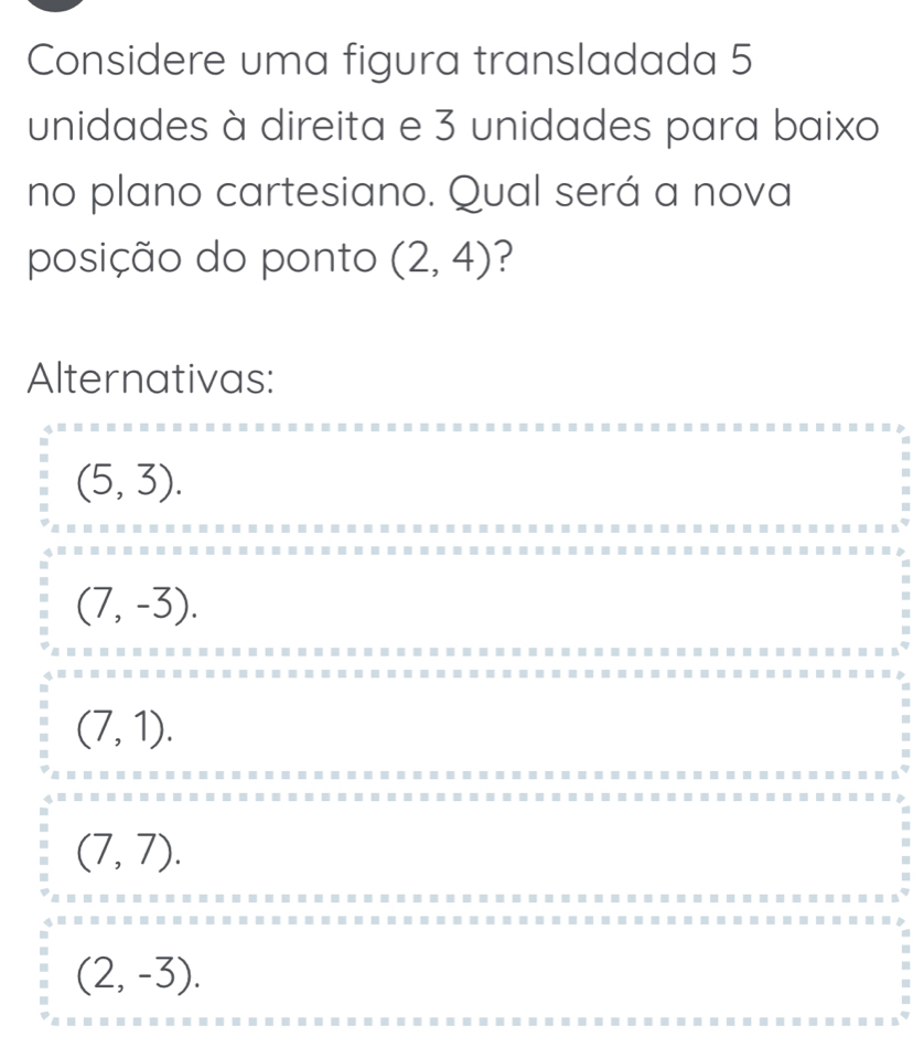 Considere uma figura transladada 5
unidades à direita e 3 unidades para baixo
no plano cartesiano. Qual será a nova
posição do ponto (2,4) ?
Alternativas:
(5,3).
(7,-3).
(7,1).
(7,7).
(2,-3).