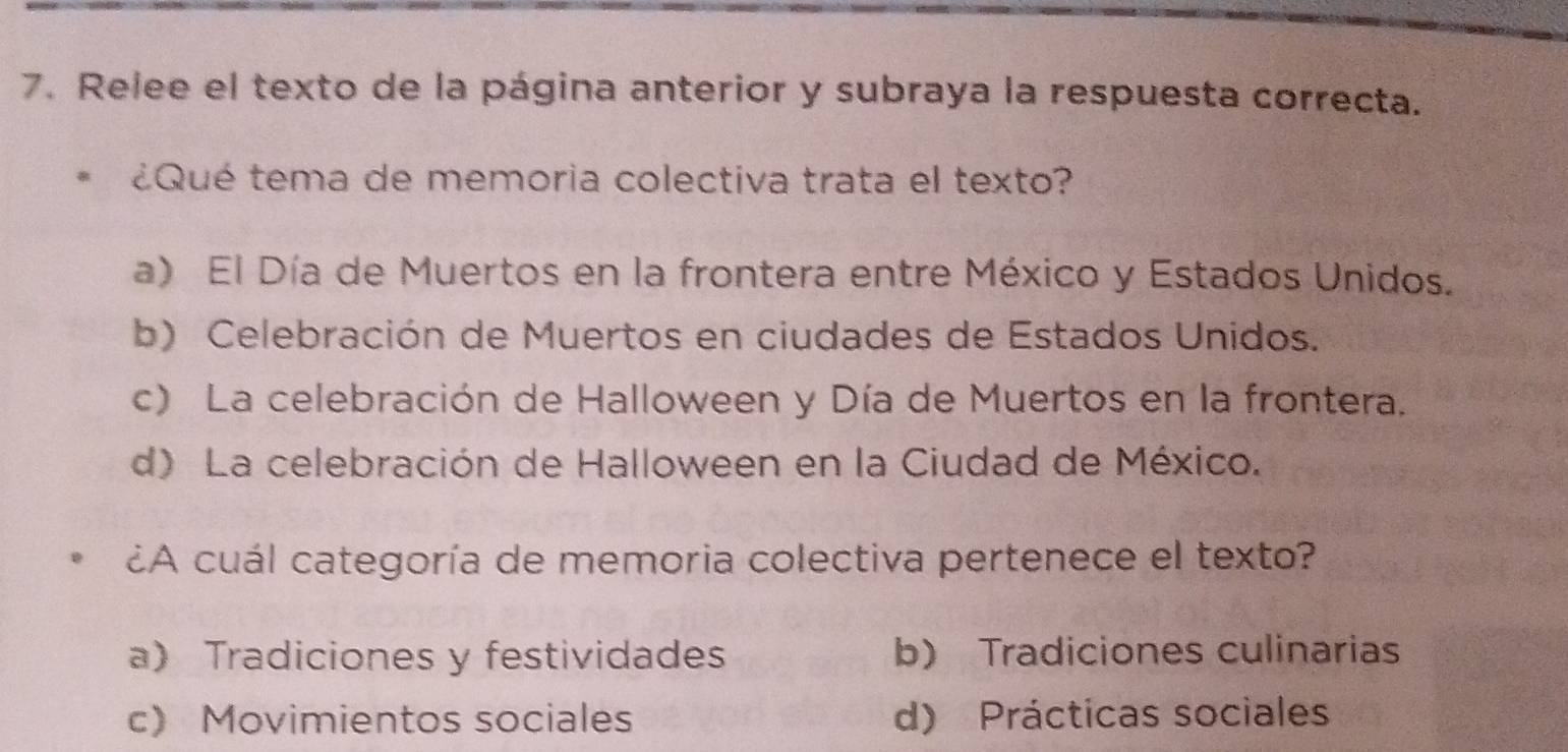 Relee el texto de la página anterior y subraya la respuesta correcta.
¿Qué tema de memoria colectiva trata el texto?
a) El Día de Muertos en la frontera entre México y Estados Unidos.
b) Celebración de Muertos en ciudades de Estados Unidos.
c) La celebración de Halloween y Día de Muertos en la frontera.
d) La celebración de Halloween en la Ciudad de México.
¿A cuál categoría de memoria colectiva pertenece el texto?
a Tradiciones y festividades b) Tradiciones culinarias
c) Movimientos sociales d) Prácticas sociales