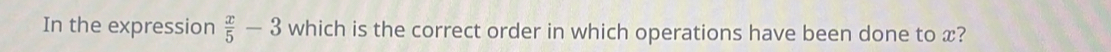 In the expression  x/5 -3 which is the correct order in which operations have been done to x?