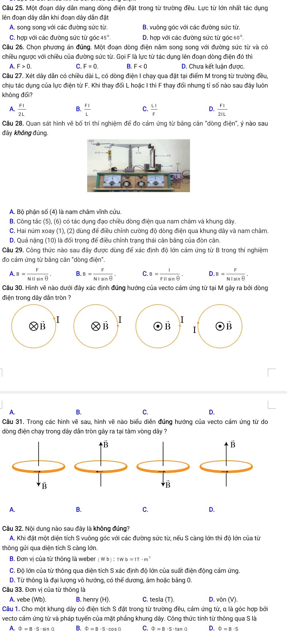 Một đoạn dây dẫn mang dòng điện đặt trong từ trường đều. Lực từ lớn nhất tác dụng
lên đoạn dây dẫn khi đoạn dây dẫn đặt
A. song song với các đường sức từ. B. vuông góc với các đường sức từ.
C. hợp với các đường sức từ góc 45° D. hợp với các đường sức từ góc 60°.
Câu 26. Chọn phương án đúng. Một đoạn dòng điện nằm song song với đường sức từ và có
chiều ngược với chiều của đường sức từ. Gọi F là lực từ tác dụng lên đoạn dòng điện đó thì
A. F>0. C. F=0. B. F<0</tex> D. Chưa kết luận được.
Câu 27. Xét dây dẫn có chiều dài L, có dòng điện I chạy qua đặt tại điểm M trong từ trường đều,
chịu tác dụng của lực điện từ F. Khi thay đổi L hoặc I thì F thay đổi nhưng tỉ số nào sau đây luôn
không đổi?
A.  Fl/2L   Fl/L   LI/F   FI/2IL 
B.
C.
D.
Câu 28. Quan sát hình vẽ bố trí thí nghiệm để đo cảm ứng từ bằng cân “dòng điện”, ý nào sau
đây không đúng.
A. Bộ phận số (4) là nam châm vĩnh cửu.
B. Công tắc (5), (6) có tác dụng đạo chiều dòng điện qua nam châm và khung dây.
C. Hai núm xoay (1), (2) dùng để điều chỉnh cường độ dòng điện qua khung dây và nam châm.
D. Quả nặng (10) là đối trọng để điều chỉnh trạng thái cân bằng của đòn cân.
Câu 29. Công thức nào sau đây được dùng để xác định độ lớn cảm ứng từ B trong thí nghiệm
đo cảm ứng từ bằng cân “dòng dien''.
A.B= F/NIIsin θ  . B. B= F/NIsin θ  . C B= l/Fllsin θ  . D. B= F/NIsin θ  .
Câu 30. Hình vẽ nào dưới đây xác định đúng hướng của vecto cảm ứng từ tại M gây ra bởi dòng
điện trong dây dẫn tròn ?
I
I
I
ⓍB
ⓍB
B I B
A.
B.
C.
D.
Câu 31. Trong các hình vẽ sau, hình vẽ nào biểu diễn đúng hướng của vecto cảm ứng từ do
dòng điện chạy trong dây dẫn tròn gây ra tại tâm vòng dây ?
A.
B.
C.
D.
Câu 32. Nội dung nào sau đây là không đúng?
A. Khi đặt một diện tích S vuông góc với các đường sức từ, nếu S càng lớn thì độ lớn của từ
thông gửi qua diện tích S càng lớn.
B. Đơn vị của từ thông là weber (Wb):1Wb=1T· m^2
C. Độ lớn của từ thông qua diện tích S xác định độ lớn của suất điện động cảm ứng.
D. Từ thông là đại lượng vô hướng, có thể dương, âm hoặc bằng 0.
Câu 33. Đơn vị của từ thông là
A. vebe (Wb). B. henry (H). C. tesla (T). D. vôn (V).
Câu 1. Cho một khung dây có điện tích S đặt trong từ trường đều, cảm ứng từ, a là góc hợp bởi
vecto cảm ứng từ và pháp tuyến của mặt phẳng khung dây. Công thức tính từ thông qua S là
A. Phi =B· S· sin alpha B. Phi =B· S· cos alpha C. Phi =B· S· tan alpha D. Phi =B· S