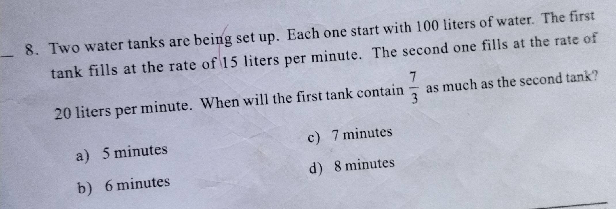 Two water tanks are being set up. Each one start with 100 liters of water. The first
tank fills at the rate of 15 liters per minute. The second one fills at the rate of
20 liters per minute. When will the first tank contain  7/3  as much as the second tank?
a) 5 minutes c) 7 minutes
d) 8 minutes
b) 6 minutes