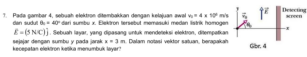 Pada gambar 4, sebuah elektron ditembakkan dengan kelajuan awal v_0=4* 10^6m/s Detecting 
dan sudut θ _0=40° dari sumbu x. Elektron tersebut memasuki medan listrik homogen
vector E=(5N/C)hat j. Sebuah layar, yang dipasang untuk mendeteksi elektron, ditempatkan
sejajar dengan sumbu y pada jarak x=3m. Dalam notasi vektor satuan, berapakah
kecepatan elektron ketika menumbuk layar?