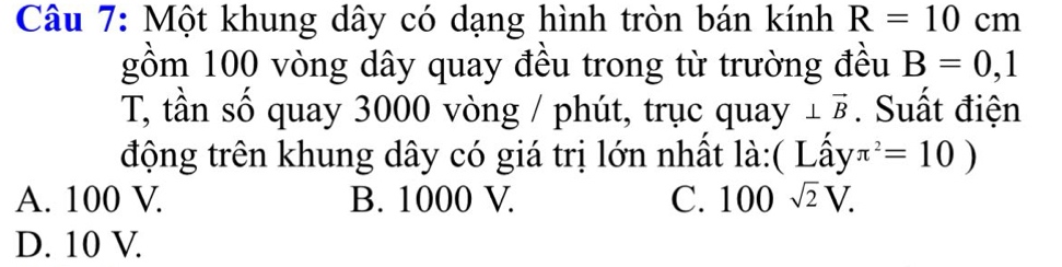 Một khung dây có dạng hình tròn bán kính R=10cm
gồm 100 vòng dây quay đều trong từ trường đều B=0,1
T, tần số quay 3000 vòng / phút, trục qua y⊥ vector B. Suất điện
động trên khung dây có giá trị lớn nhất là:( Lhat ayπ^2=10)
A. 100 V. B. 1000 V. C. 100sqrt(2)V.
D. 10 V.