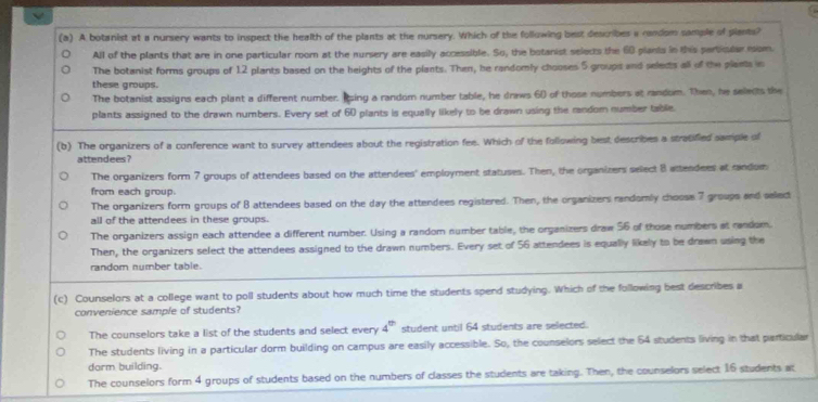 A botanist at a nursery wants to inspect the health of the plants at the nursery. Which of the following best describes a candom sample of plants?
All of the plants that are in one particular room at the nursery are easily accessible. So, the botanist selects the 60 plants in this particuler mom.
The botanist forms groups of 12 plants based on the heights of the plants. Then, he randomly chooses 5 groups and seledts all of the plants in
these groups.
The botanist assigns each plant a different number. Ising a random number table, he draws 60 of those numbers at random. Then, he selects the
plants assigned to the drawn numbers. Every set of 60 plants is equally likely to be drawn using the random number table
(b) The organizers of a conference want to survey attendees about the registration fee. Which of the following best describes a stratified sample of
attendees?
The organizers form 7 groups of attendees based on the attendees' employment statuses. Then, the organizers select B attendees at random
from each group.
The organizers form groups of B attendees based on the day the attendees registered. Then, the organizers randomly choose 7 groups and select
all of the attendees in these groups.
The organizers assign each attendee a different number. Using a random number table, the organizers draw 56 of those numbers at random.
Then, the organizers select the attendees assigned to the drawn numbers. Every set of 56 attendees is equally likely to be drawn using the
random number table.
(c) Counselors at a college want to poll students about how much time the students spend studying. Which of the following best describes a
convenience sample of students?
The counselors take a list of the students and select every 4^(th) student until 64 students are selected.
The students living in a particular dorm building on campus are easily accessible. So, the counselors select the 64 students living in that particular
dorm building.
The counselors form 4 groups of students based on the numbers of classes the students are taking. Then, the counselors select 16 students at