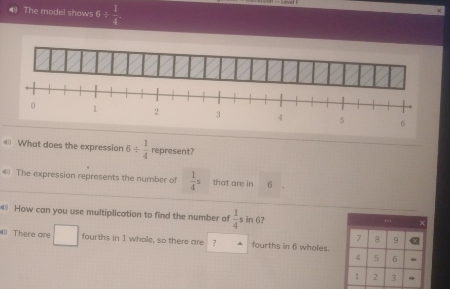 The model shows 6/  1/4 
× 
( What does the expression 6/  1/4  represent? 
《 The expression represents the number of  1/4 s that are in 6
《》 How can you use multiplication to find the number of  1/4 s in 6? . . ×
7 8 9
There are fourths in 1 whole, so there are ? fourths in 6 wholes.
4 5 6
1 2 3