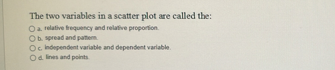 The two variables in a scatter plot are called the:
a, relative frequency and relative proportion.
b, spread and pattern.
c. independent variable and dependent variable.
d, lines and points.