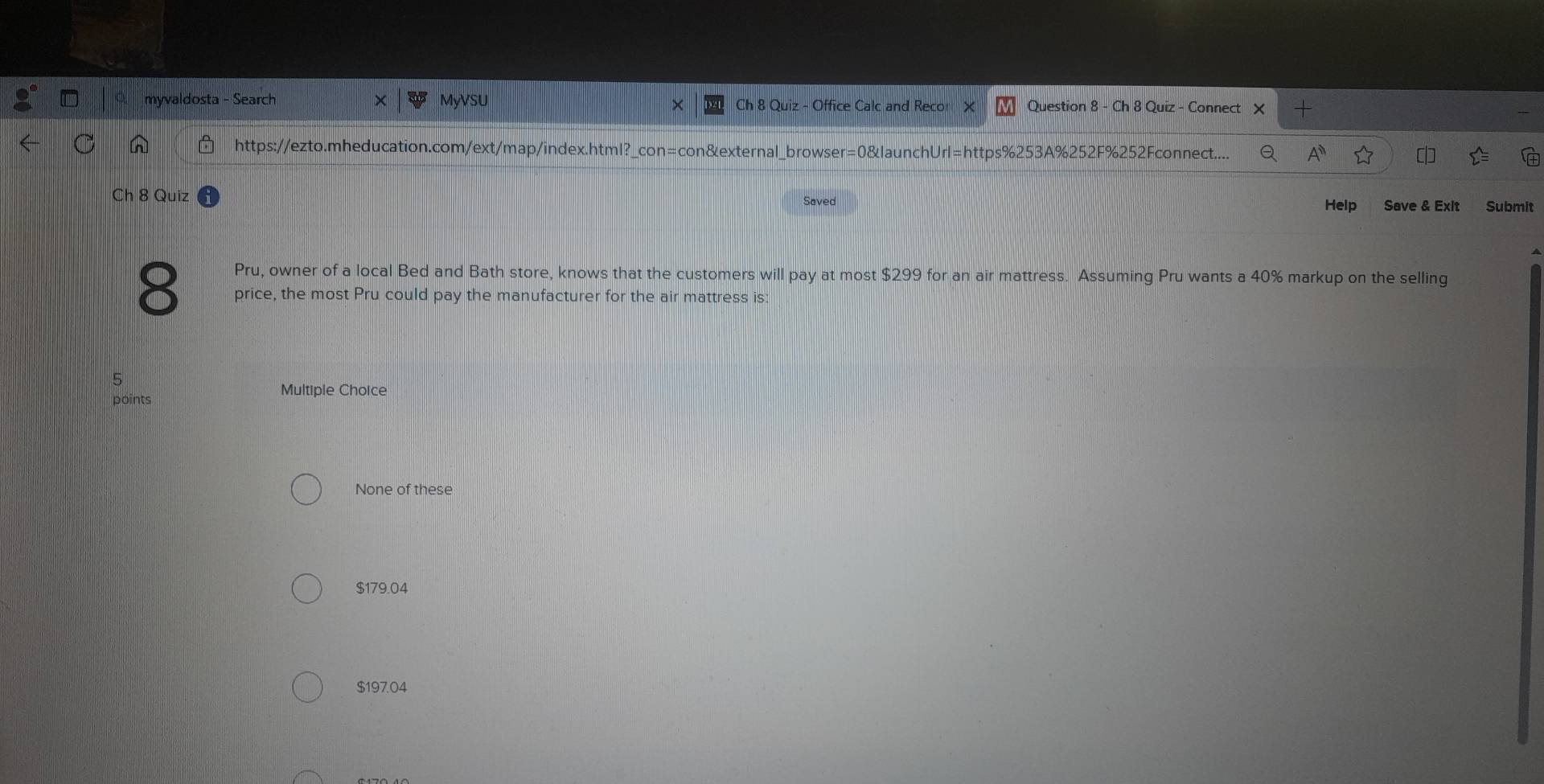 myvaldosta - Search MyVSU Ch 8 Quiz - Office Calc and Recor Question 8 - Ch 8 Quiz - Connect
https://ezto.mheducation.com/ext/map/index.html?_con=con&external_browser=0&launchUrl=https%253A%252F%252Fconnect....
Ch 8 Quiz Saved Save & Exit Submit
Help
Pru, owner of a local Bed and Bath store, knows that the customers will pay at most $299 for an air mattress. Assuming Pru wants a 40% markup on the selling
8 price, the most Pru could pay the manufacturer for the air mattress is:
5
points
Multiple Choice
None of these
$179.04
$197.04