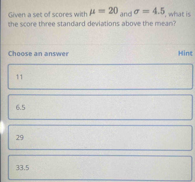 Given a set of scores with mu =20 and sigma =4.5 , what is
the score three standard deviations above the mean?
Choose an answer Hint
11
6.5
29
33.5