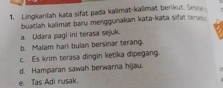 5 
1. Lingkarilah kata sifat pada kalimat-kalimat berikut. Sete 
buatlah kalimat baru menggunakan kata-kata sifat ters . 
a. Udara pagi ini terasa sejuk. 
b. Malam hari bulan bersinar terang. 
c. Es krim terasa dingin ketika dipegang. 
d. Hamparan sawah berwarna hijau. 
i 
e. Tas Adi rusak.