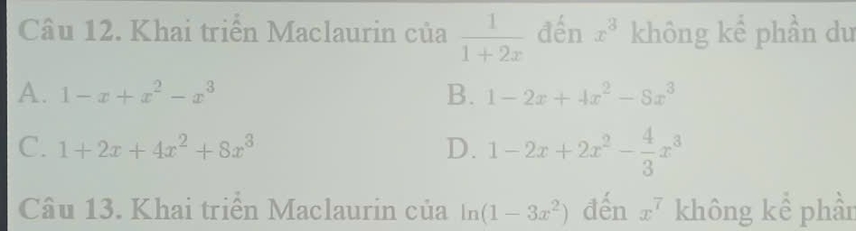 Khai triển Maclaurin của  1/1+2x  đến x^3 không kể phần du
A. 1-x+x^2-x^3 B. 1-2x+4x^2-8x^3
C. 1+2x+4x^2+8x^3 D. 1-2x+2x^2- 4/3 x^3
Câu 13. Khai triển Maclaurin của ln (1-3x^2) đến x^7 không kể phần