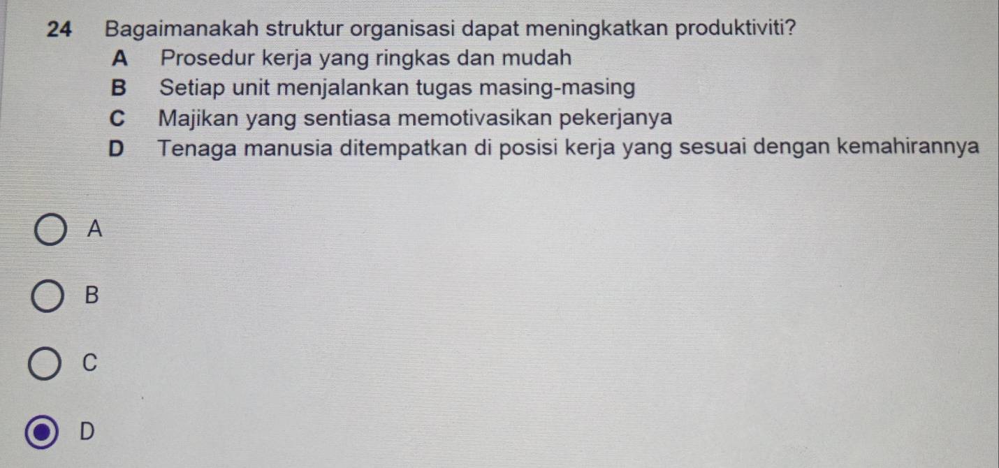 Bagaimanakah struktur organisasi dapat meningkatkan produktiviti?
A Prosedur kerja yang ringkas dan mudah
B Setiap unit menjalankan tugas masing-masing
C Majikan yang sentiasa memotivasikan pekerjanya
D Tenaga manusia ditempatkan di posisi kerja yang sesuai dengan kemahirannya
A
B
C
D