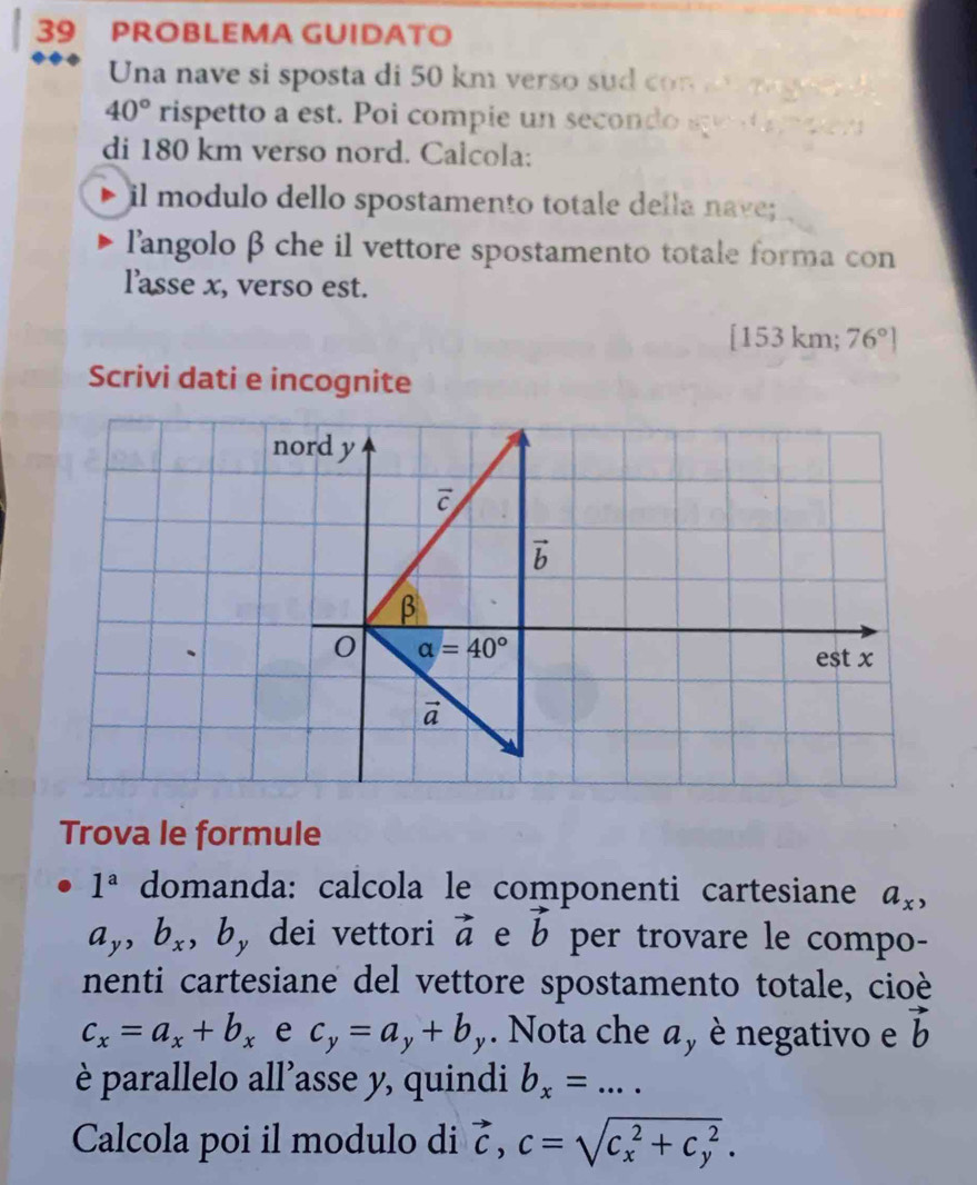 PROBLEMA GUIDATO
Una nave si sposta di 50 km verso sud con  a   g
40° rispetto a est. Poi compie un secondo se t   e r
di 180 km verso nord. Calcola:
il modulo dello spostamento totale della nave;
langolo β che il vettore spostamento totale forma con
l'asse x, verso est.
[153 km; 76°]
Scrivi dati e incognite
Trova le formule
1^a domanda: calcola le componenti cartesiane a_x,
a_y,b_x , b, dei vettori vector a e vector b per trovare le compo-
nenti cartesiane del vettore spostamento totale, cioè
c_x=a_x+b_x e c_y=a_y+b_y. Nota che a, è negativo e vector b
è parallelo all’asse y, quindi b_x= _...
Calcola poi il modulo di vector c,c=sqrt (c_x)^2+c_y^2.