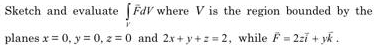 Sketch and evaluate ∈t _VFdV where V is the region bounded by the 
planes x=0, y=0, z=0 and 2x+y+z=2 , while vector F=2zvector i+yvector k.