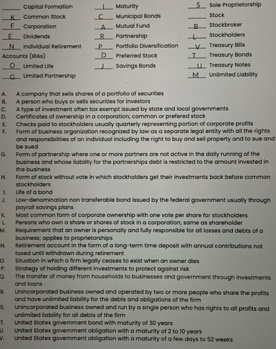 Capital Formation _     Maturity _S__ Sole Proprietorship
_
_
Common Stock C Municipal Bonds _Stock
_Corporation _Mutual Fund _Stockbroker
_Dividends _R Partnership _Stockholders
_
N Individual Retirement _D Portfolio Diversification _Treasury Bills
Accounts (IRAs) _Preferred Stock _Treasury Bonds
。 Limited Life _  Savings Bonds _Treasury Notes
_
_Limited Partnership _Unlimited Liability
A. A company that sells shares of a portfolio of securities
B. A person who buys or sells securities for investors
C. A type of investment often tax exempt issued by state and local governments
D. Certificates of ownership in a corporation; common or prefered stock
E. Checks paid to stockholders usually quarterly representing portion of corporate profits
F. Form of business organization recognized by law as a separate legal entity with all the rights
and responsibilities of an individual including the right to buy and sell property and to sue and
be sued
G. Form of partnership where one or more partners are not active in the daily running of the
business and whose liability for the partnerships debt is restricted to the amount invested in
the business
H. Form of stock without vote in which stockholders get their investments back before common
stockholders
I. Life of a bond
J. Low-denomination non transferable bond issued by the federal government usually through
payroll savings plans
K. Most common form of corporate ownership with one vote per share for stockholders
L Persons who own a share or shares of stock in a corporation; same as shareholder
M. Requirement that an owner is personally and fully responsible for all losses and debts of a
business; applies to proprietorships
N. Retirement account in the form of a long-term time deposit with annual contributions not
taxed until withdrawn during retirement
O. Situation in which a firm legally ceases to exist when an owner dies
P. Strategy of holding different investments to protect against risk
Q. The transfer of money from households to businesses and government through investments
and loans
R. Unincorporated business owned and operated by two or more people who share the profits
and have unlimited liability for the debts and obligations of the firm
S. Unincorporated business owned and run by a single person who has rights to all profits and
unlimited liability for all debts of the firm
T. United States government bond with maturity of 30 years
U. United States government obligation with a maturity of 2 to 10 years
V. United States government obligation with a maturity of a few days to 52 weeks