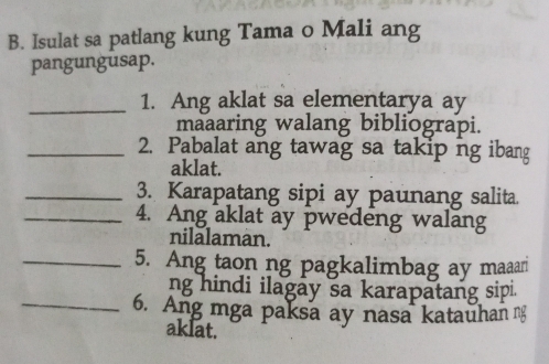 Isulat sa patlang kung Tama o Mali ang 
pangungusap. 
_1. Ang aklat sa elementarya ay 
maaaring walang bibliograpi. 
_2. Pabalat ang tawag sa takip ng ibang 
aklat. 
_3. Karapatang sipi ay paunang salita. 
_4. Ang aklat ay pwedeng walang 
nilalaman. 
_5. Ang taon ng pagkalimbag ay maaar 
ng hindi ilagay sa karapatang sipi. 
_6. Ang mga paksa ay nasa katauhan ng 
aklat.