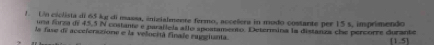 Un ciclista di 65 kg di massa, inizialmente fermo, accelera in modo costante per 15 s, imprimendo 
una forza dn 45.5 N costante e paraílela allo apoatamento. Deternina la distanza che percorre durante 
la fase de acceferacione e la velocitá finale ruegiunta.
(1,5)