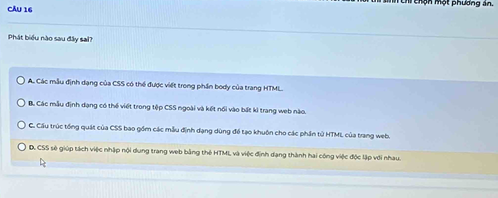 chi chộn một phương án.
CÂU 16
Phát biểu nào sau đây sai?
A. Các mẫu định dạng của CSS có thể được viết trong phần body của trang HTML.
B. Các mẫu định dạng có thể viết trong tệp CSS ngoài và kết nối vào bất kì trang web nào.
C. Cấu trúc tổng quát của CSS bao gồm các mẫu định dạng dùng để tạo khuôn cho các phần tử HTML của trang web.
D. CSS sẽ giúp tách việc nhập nội dung trang web bằng thẻ HTML và việc định dạng thành hai công việc độc lập với nhau.